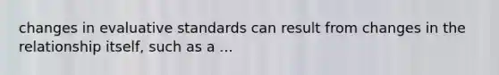 changes in evaluative standards can result from changes in the relationship itself, such as a ...