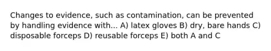 Changes to evidence, such as contamination, can be prevented by handling evidence with... A) latex gloves B) dry, bare hands C) disposable forceps D) reusable forceps E) both A and C