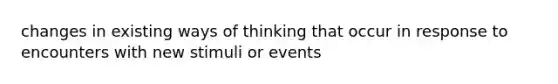 changes in existing ways of thinking that occur in response to encounters with new stimuli or events