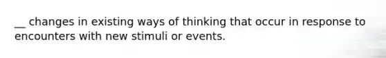 __ changes in existing ways of thinking that occur in response to encounters with new stimuli or events.