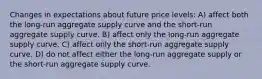 Changes in expectations about future price levels: A) affect both the long-run aggregate supply curve and the short-run aggregate supply curve. B) affect only the long-run aggregate supply curve. C) affect only the short-run aggregate supply curve. D) do not affect either the long-run aggregate supply or the short-run aggregate supply curve.