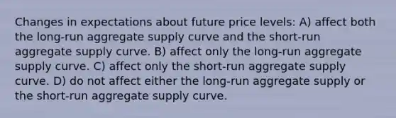 Changes in expectations about future price levels: A) affect both the long-run aggregate supply curve and the short-run aggregate supply curve. B) affect only the long-run aggregate supply curve. C) affect only the short-run aggregate supply curve. D) do not affect either the long-run aggregate supply or the short-run aggregate supply curve.