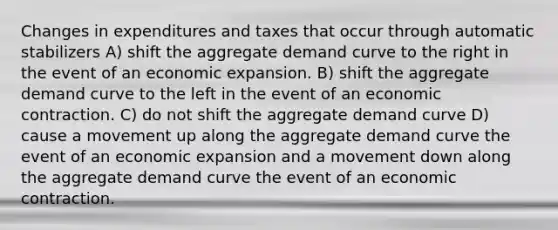 Changes in expenditures and taxes that occur through automatic stabilizers A) shift the aggregate demand curve to the right in the event of an economic expansion. B) shift the aggregate demand curve to the left in the event of an economic contraction. C) do not shift the aggregate demand curve D) cause a movement up along the aggregate demand curve the event of an economic expansion and a movement down along the aggregate demand curve the event of an economic contraction.