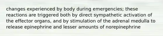 changes experienced by body during emergencies; these reactions are triggered both by direct sympathetic activation of the effector organs, and by stimulation of the adrenal medulla to release epinephrine and lesser amounts of norepinephrine