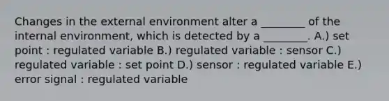 Changes in the external environment alter a ________ of the internal environment, which is detected by a ________. A.) set point : regulated variable B.) regulated variable : sensor C.) regulated variable : set point D.) sensor : regulated variable E.) error signal : regulated variable