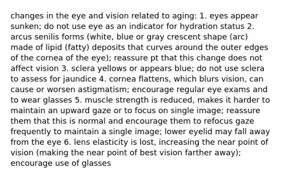 changes in the eye and vision related to aging: 1. eyes appear sunken; do not use eye as an indicator for hydration status 2. arcus senilis forms (white, blue or gray crescent shape (arc) made of lipid (fatty) deposits that curves around the outer edges of the cornea of the eye); reassure pt that this change does not affect vision 3. sclera yellows or appears blue; do not use sclera to assess for jaundice 4. cornea flattens, which blurs vision, can cause or worsen astigmatism; encourage regular eye exams and to wear glasses 5. muscle strength is reduced, makes it harder to maintain an upward gaze or to focus on single image; reassure them that this is normal and encourage them to refocus gaze frequently to maintain a single image; lower eyelid may fall away from the eye 6. lens elasticity is lost, increasing the near point of vision (making the near point of best vision farther away); encourage use of glasses