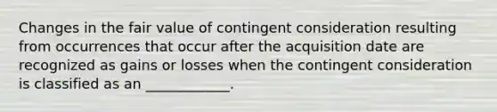 Changes in the fair value of contingent consideration resulting from occurrences that occur after the acquisition date are recognized as gains or losses when the contingent consideration is classified as an ____________.