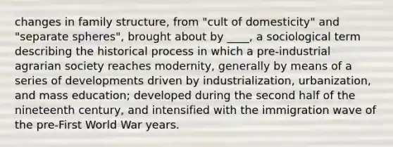 changes in family structure, from "cult of domesticity" and "separate spheres", brought about by ____, a sociological term describing the historical process in which a pre-industrial agrarian society reaches modernity, generally by means of a series of developments driven by industrialization, urbanization, and mass education; developed during the second half of the nineteenth century, and intensified with the immigration wave of the pre-First World War years.