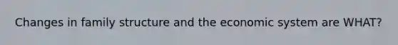 Changes in family structure and the economic system are WHAT?