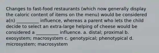 Changes to fast-food restaurants (which now generally display the caloric content of items on the menu) would be considered a(n) __________ influence, whereas a parent who lets the child decide to select an extra-large helping of cheese would be considered a __________ influence. a. distal; proximal b. exosystem; macrosystem c. genotypical; phenotypical d. microsystem; macrosystem