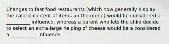 Changes to fast-food restaurants (which now generally display the caloric content of items on the menu) would be considered a __________ influence, whereas a parent who lets the child decide to select an extra-large helping of cheese would be a considered a ___________ influence.