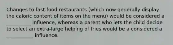 Changes to fast-food restaurants (which now generally display the caloric content of items on the menu) would be considered a __________ influence, whereas a parent who lets the child decide to select an extra-large helping of fries would be a considered a ___________ influence.