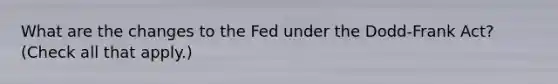 What are the changes to the Fed under the​ Dodd-Frank Act? ​(Check all that apply.​)