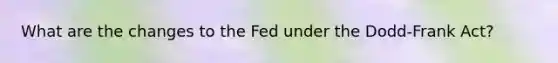 What are the changes to the Fed under the​ Dodd-Frank Act?