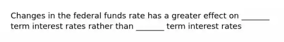 Changes in the federal funds rate has a greater effect on _______ term interest rates rather than _______ term interest rates