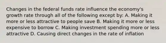 Changes in the federal funds rate influence the economy's growth rate through all of the following except by: A. Making it more or less attractive to people save B. Making it more or less expensive to borrow C. Making investment spending more or less attractive D. Causing direct changes in the rate of inflation