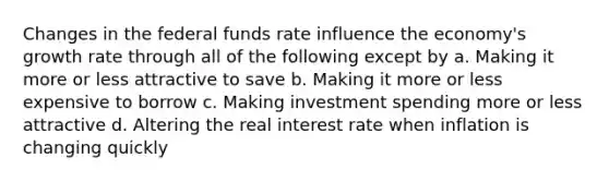 Changes in the federal funds rate influence the economy's growth rate through all of the following except by a. Making it more or less attractive to save b. Making it more or less expensive to borrow c. Making investment spending more or less attractive d. Altering the real interest rate when inflation is changing quickly