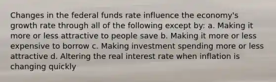 Changes in the federal funds rate influence the economy's growth rate through all of the following except by: a. Making it more or less attractive to people save b. Making it more or less expensive to borrow c. Making investment spending more or less attractive d. Altering the real interest rate when inflation is changing quickly