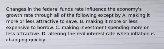 Changes in the federal funds rate influence the economy's growth rate through all of the following except by A. making it more or less attractive to save. B. making it more or less expensive to borrow. C. making investment spending more or less attractive. D. altering the real interest rate when inflation is changing quickly.