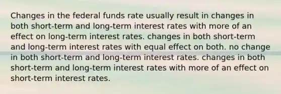 Changes in the federal funds rate usually result in changes in both short-term and long-term interest rates with more of an effect on long-term interest rates. changes in both short-term and long-term interest rates with equal effect on both. no change in both short-term and long-term interest rates. changes in both short-term and long-term interest rates with more of an effect on short-term interest rates.