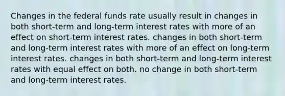 Changes in the federal funds rate usually result in changes in both short-term and long-term interest rates with more of an effect on short-term interest rates. changes in both short-term and long-term interest rates with more of an effect on long-term interest rates. changes in both short-term and long-term interest rates with equal effect on both. no change in both short-term and long-term interest rates.