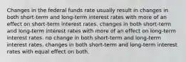 Changes in the federal funds rate usually result in changes in both short-term and long-term interest rates with more of an effect on short-term interest rates. changes in both short-term and long-term interest rates with more of an effect on long-term interest rates. no change in both short-term and long-term interest rates. changes in both short-term and long-term interest rates with equal effect on both.