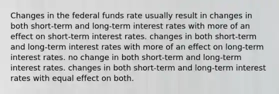 Changes in the federal funds rate usually result in changes in both short-term and long-term interest rates with more of an effect on short-term interest rates. changes in both short-term and long-term interest rates with more of an effect on long-term interest rates. no change in both short-term and long-term interest rates. changes in both short-term and long-term interest rates with equal effect on both.