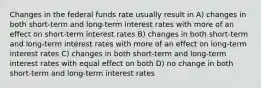 Changes in the federal funds rate usually result in A) changes in both short-term and long-term interest rates with more of an effect on short-term interest rates B) changes in both short-term and long-term interest rates with more of an effect on long-term interest rates C) changes in both short-term and long-term interest rates with equal effect on both D) no change in both short-term and long-term interest rates