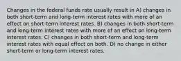 Changes in the federal funds rate usually result in A) changes in both short-term and long-term interest rates with more of an effect on short-term interest rates. B) changes in both short-term and long-term interest rates with more of an effect on long-term interest rates. C) changes in both short-term and long-term interest rates with equal effect on both. D) no change in either short-term or long-term interest rates.