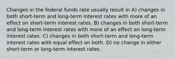 Changes in the federal funds rate usually result in A) changes in both short-term and long-term interest rates with more of an effect on short-term interest rates. B) changes in both short-term and long-term interest rates with more of an effect on long-term interest rates. C) changes in both short-term and long-term interest rates with equal effect on both. D) no change in either short-term or long-term interest rates.