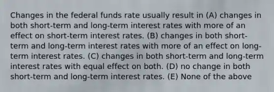 Changes in the federal funds rate usually result in (A) changes in both short-term and long-term interest rates with more of an effect on short-term interest rates. (B) changes in both short-term and long-term interest rates with more of an effect on long-term interest rates. (C) changes in both short-term and long-term interest rates with equal effect on both. (D) no change in both short-term and long-term interest rates. (E) None of the above