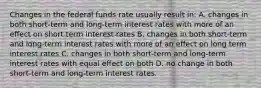 Changes in the federal funds rate usually result in: A. changes in both short-term and long-term interest rates with more of an eﬀect on short term interest rates B. changes in both short-term and long-term interest rates with more of an eﬀect on long term interest rates C. changes in both short-term and long-term interest rates with equal eﬀect on both D. no change in both short-term and long-term interest rates.