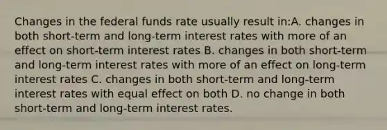 Changes in the federal funds rate usually result in:A. changes in both short-term and long-term interest rates with more of an effect on short-term interest rates B. changes in both short-term and long-term interest rates with more of an effect on long-term interest rates C. changes in both short-term and long-term interest rates with equal effect on both D. no change in both short-term and long-term interest rates.