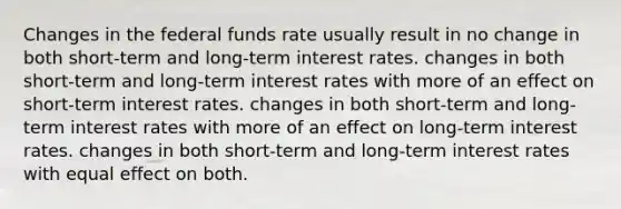 Changes in the federal funds rate usually result in no change in both short-term and long-term interest rates. changes in both short-term and long-term interest rates with more of an effect on short-term interest rates. changes in both short-term and long-term interest rates with more of an effect on long-term interest rates. changes in both short-term and long-term interest rates with equal effect on both.