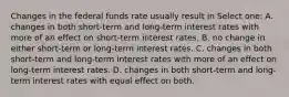 Changes in the federal funds rate usually result in Select one: A. changes in both short-term and long-term interest rates with more of an effect on short-term interest rates. B. no change in either short-term or long-term interest rates. C. changes in both short-term and long-term interest rates with more of an effect on long-term interest rates. D. changes in both short-term and long-term interest rates with equal effect on both.