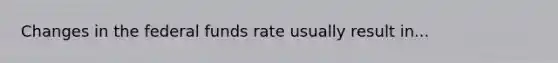 Changes in the federal funds rate usually result in...