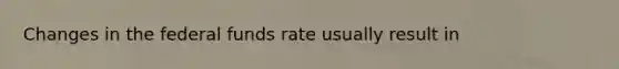 Changes in the federal funds rate usually result in