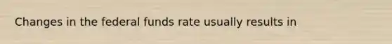 Changes in the federal funds rate usually results in