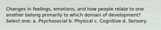 Changes in feelings, emotions, and how people relate to one another belong primarily to which domain of development? Select one: a. Psychosocial b. Physical c. Cognitive d. Sensory