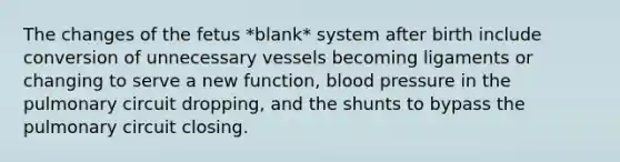 The changes of the fetus *blank* system after birth include conversion of unnecessary vessels becoming ligaments or changing to serve a new function, blood pressure in the pulmonary circuit dropping, and the shunts to bypass the pulmonary circuit closing.