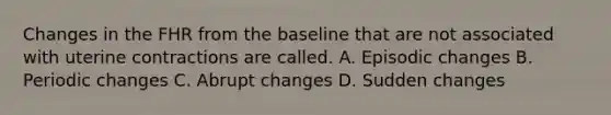 Changes in the FHR from the baseline that are not associated with uterine contractions are called. A. Episodic changes B. Periodic changes C. Abrupt changes D. Sudden changes