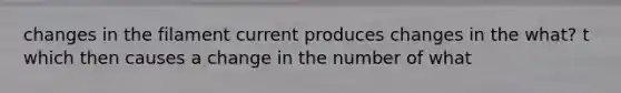 changes in the filament current produces changes in the what? t which then causes a change in the number of what