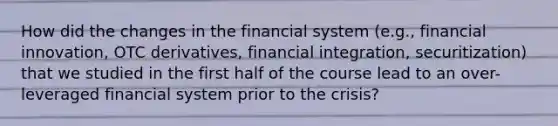 How did the changes in the financial system (e.g., financial innovation, OTC derivatives, financial integration, securitization) that we studied in the first half of the course lead to an over-leveraged financial system prior to the crisis?