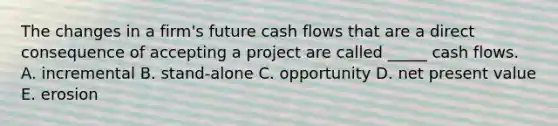 The changes in a firm's future cash flows that are a direct consequence of accepting a project are called _____ cash flows. A. incremental B. stand-alone C. opportunity D. net present value E. erosion