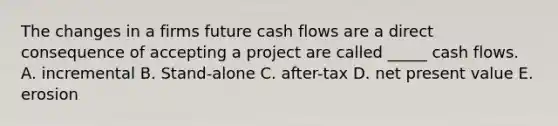 The changes in a firms future cash flows are a direct consequence of accepting a project are called _____ cash flows. A. incremental B. Stand-alone C. after-tax D. net present value E. erosion