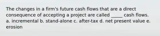 The changes in a firm's future cash flows that are a direct consequence of accepting a project are called _____ cash flows. a. incremental b. stand-alone c. after-tax d. net present value e. erosion