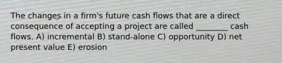 The changes in a firm's future cash flows that are a direct consequence of accepting a project are called ________ cash flows. A) incremental B) stand-alone C) opportunity D) net present value E) erosion