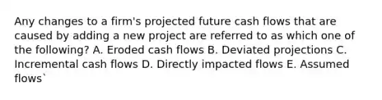 Any changes to a firm's projected future cash flows that are caused by adding a new project are referred to as which one of the following? A. Eroded cash flows B. Deviated projections C. Incremental cash flows D. Directly impacted flows E. Assumed flows`