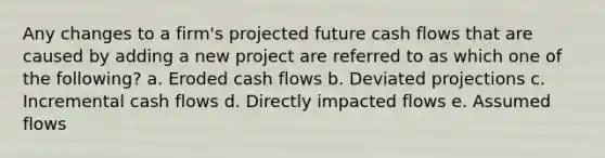 Any changes to a firm's projected future cash flows that are caused by adding a new project are referred to as which one of the following? a. Eroded cash flows b. Deviated projections c. Incremental cash flows d. Directly impacted flows e. Assumed flows