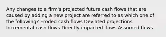 Any changes to a firm's projected future cash flows that are caused by adding a new project are referred to as which one of the following? Eroded cash flows Deviated projections Incremental cash flows Directly impacted flows Assumed flows